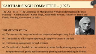 KARTHAR SINGH COMMITTEE – (1973)
The GOI - 1972 - "The Committee on Multipurpose Workers under Health and Family
Planning" – Chairmanship of Kartar Singh, Additional Secretary, Ministry of Health and
Family Planning, Government of India.
FORMED TO STUDY :
(a) The structure for integrated services - peripheral and supervisory levels;
(b) The feasibility of having multipurpose, bi-purpose workers in the field
(c) The training requirements for such workers.
(d) The utilization of mobile service units set up under family planning programme for
integrated medical, public health and family planning services operating in the field.
 