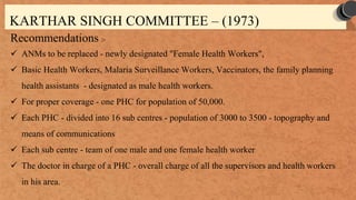 KARTHAR SINGH COMMITTEE – (1973)
Recommendations :-
 ANMs to be replaced - newly designated "Female Health Workers",
 Basic Health Workers, Malaria Surveillance Workers, Vaccinators, the family planning
health assistants - designated as male health workers.
 For proper coverage - one PHC for population of 50,000.
 Each PHC - divided into 16 sub centres - population of 3000 to 3500 - topography and
means of communications
 Each sub centre - team of one male and one female health worker
 The doctor in charge of a PHC - overall charge of all the supervisors and health workers
in his area.
 