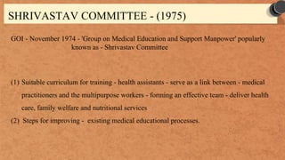 SHRIVASTAV COMMITTEE - (1975)
GOI - November 1974 - 'Group on Medical Education and Support Manpower' popularly
known as - Shrivastav Committee
(1) Suitable curriculum for training - health assistants - serve as a link between - medical
practitioners and the multipurpose workers - forming an effective team - deliver health
care, family welfare and nutritional services
(2) Steps for improving - existing medical educational processes.
 