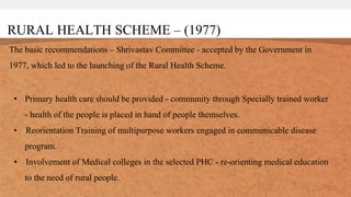 RURAL HEALTH SCHEME – (1977)
The basic recommendations – Shrivastav Committee - accepted by the Government in
1977, which led to the launching of the Rural Health Scheme.
• Primary health care should be provided - community through Specially trained worker
- health of the people is placed in hand of people themselves.
• Reorientation Training of multipurpose workers engaged in communicable disease
program.
• Involvement of Medical colleges in the selected PHC - re-orienting medical education
to the need of rural people.
 