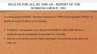 HEALTH FOR ALL BY 2000 AD - REPORT OF THE
WORKING GROUP, 1981
A working group on Health - Planning Commission in 1980 with the Secretary, Ministry of
Health and Family Welfare, as its Chairman.
 To identify, in programme terms, the goal for Health for All by 2000 AD and to
outline the specific programmes for the sixth Five Year Plan.
 Had also evolved fairly specific indices and targets to be achieved in the country by
2000 AD.
 