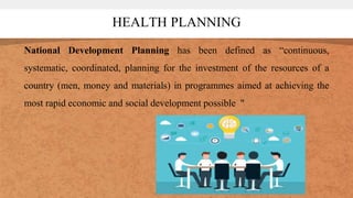 HEALTH PLANNING
National Development Planning has been defined as “continuous,
systematic, coordinated, planning for the investment of the resources of a
country (men, money and materials) in programmes aimed at achieving the
most rapid economic and social development possible "
 