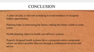 A plan can play a vital role in helping to avoid mistakes or recognize
hidden opportunities.
Planning helps in forecasting the future, making the future visible to some
extent
Health planning improves health care delivery systems.
Properly designed health systems have a strong preventive component
which can detect possible illnesses through a combination of action and
advice.
CONCLUSION
 