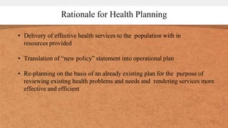 Rationale for Health Planning
• Delivery of effective health services to the population with in
resources provided
• Translation of “new policy” statement into operational plan
• Re-planning on the basis of an already existing plan for the purpose of
reviewing existing health problems and needs and rendering services more
effective and efficient
 
