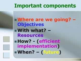 Important components
 Where are we going? –
Objectives
 With what? –
Resources
 How? - (efficient
implementation)
 When? – (future)
 
