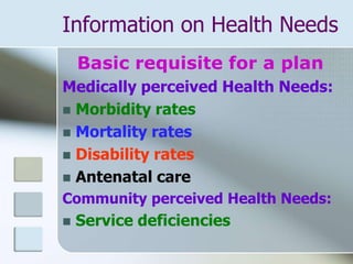 Information on Health Needs
Basic requisite for a plan
Medically perceived Health Needs:
 Morbidity rates
 Mortality rates
 Disability rates
 Antenatal care
Community perceived Health Needs:
 Service deficiencies
 