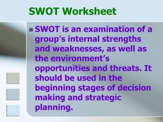 SWOT Worksheet
 SWOT is an examination of a
group’s internal strengths
and weaknesses, as well as
the environment’s
opportunities and threats. It
should be used in the
beginning stages of decision
making and strategic
planning.
 