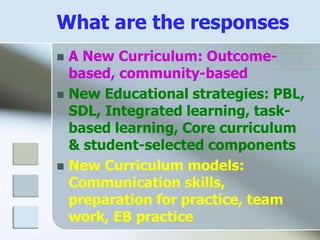 What are the responses
 A New Curriculum: Outcome-
based, community-based
 New Educational strategies: PBL,
SDL, Integrated learning, task-
based learning, Core curriculum
& student-selected components
 New Curriculum models:
Communication skills,
preparation for practice, team
work, EB practice
 