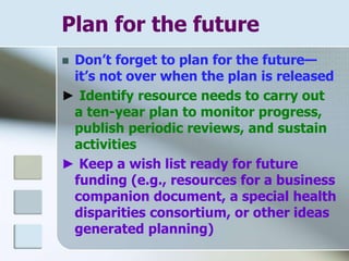 Plan for the future
 Don’t forget to plan for the future—
it’s not over when the plan is released
► Identify resource needs to carry out
a ten-year plan to monitor progress,
publish periodic reviews, and sustain
activities
► Keep a wish list ready for future
funding (e.g., resources for a business
companion document, a special health
disparities consortium, or other ideas
generated planning)
 
