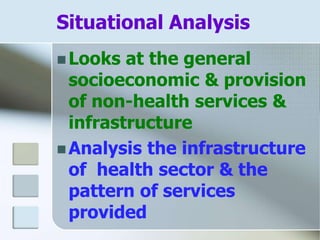 Situational Analysis
 Looks at the general
socioeconomic & provision
of non-health services &
infrastructure
 Analysis the infrastructure
of health sector & the
pattern of services
provided
 