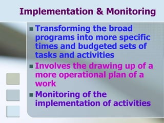 Implementation & Monitoring
 Transforming the broad
programs into more specific
times and budgeted sets of
tasks and activities
 Involves the drawing up of a
more operational plan of a
work
 Monitoring of the
implementation of activities
 
