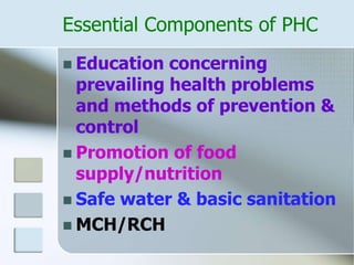 Essential Components of PHC
 Education concerning
prevailing health problems
and methods of prevention &
control
 Promotion of food
supply/nutrition
 Safe water & basic sanitation
 MCH/RCH
 
