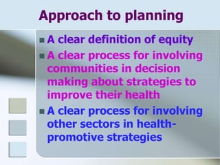Approach to planning
 A clear definition of equity
 A clear process for involving
communities in decision
making about strategies to
improve their health
 A clear process for involving
other sectors in health-
promotive strategies
 