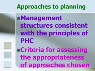 Approaches to planning
Management
structures consistent
with the principles of
PHC
Criteria for assessing
the appropriateness
of approaches chosen
 
