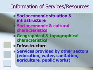 Information of Services/Resources
 Socioeconomic situation &
infrastructure
 Socioeconomic & cultural
characteristics
 Geographical & topographical
characteristics
 Infrastructure
 Services provided by other sectors
(education, water, sanitation,
agriculture, public works)
 