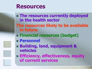 Resources
 The resources currently deployed
in the health sector
The resources likely to be available
in future
 Financial resources (budget)
 Personnel
 Building, land, equipment &
vehicles
 Efficiency, effectiveness, equity
of current services
 