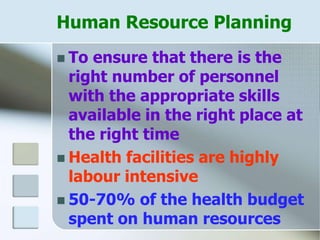 Human Resource Planning
 To ensure that there is the
right number of personnel
with the appropriate skills
available in the right place at
the right time
 Health facilities are highly
labour intensive
 50-70% of the health budget
spent on human resources
 