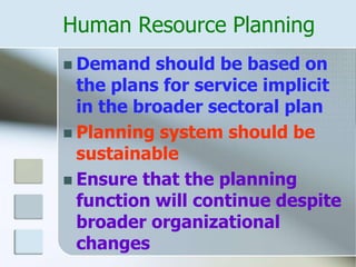 Human Resource Planning
 Demand should be based on
the plans for service implicit
in the broader sectoral plan
 Planning system should be
sustainable
 Ensure that the planning
function will continue despite
broader organizational
changes
 