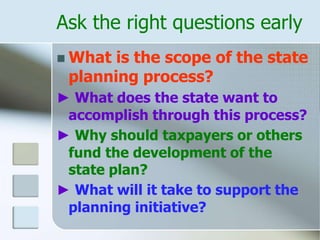 Ask the right questions early
 What is the scope of the state
planning process?
► What does the state want to
accomplish through this process?
► Why should taxpayers or others
fund the development of the
state plan?
► What will it take to support the
planning initiative?
 