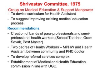 Shrivastav Committee, 1975
Group on Medical Education & Support Manpower
- To devise curriculum for Health Assistant
- To suggest improving existing medical education
process.
Recommendations
• Creation of bands of para-professionals and semi-
professional health workers (School Teacher, Gram
Sevak, Post Master)
• Two cadres of Health Workers – MPHW and Health
Assistant between community and PHC doctor.
• To develop referral services complex.
• Establishment of Medical and Health Education
commission in line with UGC.
 