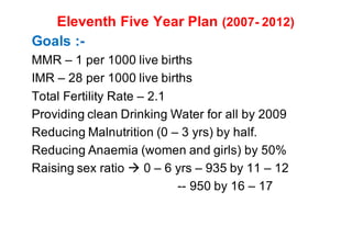 Eleventh Five Year Plan (2007- 2012)
Goals :-
MMR – 1 per 1000 live births
IMR – 28 per 1000 live births
Total Fertility Rate – 2.1
Providing clean Drinking Water for all by 2009
Reducing Malnutrition (0 – 3 yrs) by half.
Reducing Anaemia (women and girls) by 50%
Raising sex ratio à 0 – 6 yrs – 935 by 11 – 12
-- 950 by 16 – 17
 