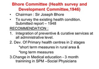 Bhore Committee (Health survey and
Development Committee,1946)
• Chairman : Sir Joseph Bhore
• To survey the existing health condition.
Submitted report – 1948
RECOMMENDATION :
1. Integration of preventive & curative services at
all administrative level.
2. Dev. Of Primary health centres in 2 stages
*short term measures in rural area &
*long term measures
3.Change in Medical education - 3 month
trainining in SPM –Social Physicians
 