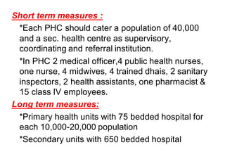 Short term measures :
*Each PHC should cater a population of 40,000
and a sec. health centre as supervisory,
coordinating and referral institution.
*In PHC 2 medical officer,4 public health nurses,
one nurse, 4 midwives, 4 trained dhais, 2 sanitary
inspectors, 2 health assistants, one pharmacist &
15 class IV employees.
Long term measures:
*Primary health units with 75 bedded hospital for
each 10,000-20,000 population
*Secondary units with 650 bedded hospital
 