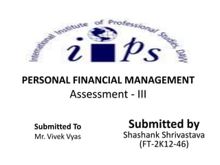 PERSONAL FINANCIAL MANAGEMENT
Assessment - III
Submitted by
Shashank Shrivastava
(FT-2K12-46)
Submitted To
Mr. Vivek Vyas
 