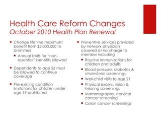 Health Care Reform Changes October 2010 Health Plan Renewal Change lifetime maximum benefit from $5,000,000 to Unlimited Annual limits for “non-essential” benefits allowed Dependents to age 26 must be allowed to continue coverage Pre-existing condition limitations for children under age 19 prohibited Preventive services provided by network physician covered at no charge to member including Routine immunizations for children and adults Blood pressure, diabetes & cholesterol screenings Well-child visits to age 21 Physical exams, vision & hearing screenings Mammography, cervical cancer screening Colon cancer screenings 