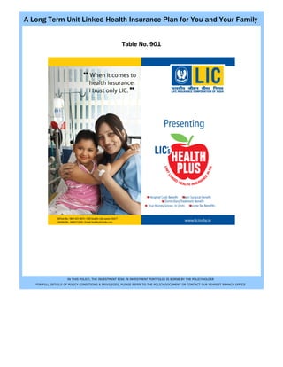 A Long Term Unit Linked Health Insurance Plan for You and Your Family


                                                     Table No. 901




                     IN THIS POLICY, THE INVESTMENT RISK IN INVESTMENT PORTFOLIO IS BORNE BY THE POLICYHOLDER
   FOR FULL DETAILS OF POLICY CONDITIONS & PRIVILEGES, PLEASE REFER TO THE POLICY DOCUMENT OR CONTACT OUR NEAREST BRANCH OFFICE
 
