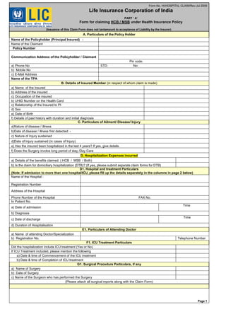 Form No. HI/HOSPITAL CLAIM/Rev-Jul 2009
Life Insurance Corporation of India
PART ‘ A’
Form for claiming HCB / MSB under Health Insurance Policy
(Issuance of this Claim Form does not tantamount to acceptance of Liability by the Insurer)
A. Particulars of the Policy Holder
Name of the Policyholder (Principal Insured) :
Name of the Claimant
Policy Number
Communication Address of the Policyholder / Claimant
Pin code:
a) Phone No STD: No:
b) Mobile No
c) E-Mail Address
Name of the TPA
B. Details of Insured Member (in respect of whom claim is made)
a) Name of the Insured
b) Address of the insured
c) Occupation of the insured
b) UHID Number on the Health Card
c) Relationship of the Insured to PI
d) Sex
e) Date of Birth
f) Details of past history with duration and initial diagnosis
C. Particulars of Ailment/ Disease/ Injury
a)Nature of disease / illness
b)Date of disease / illness first detected: -
c) Nature of Injury sustained
d)Date of Injury sustained (in cases of Injury)
e) Has the insured been hospitalized in the last 4 years? If yes, give details.
f) Does the Surgery involve long period of stay /Day Care
D. Hospitalization Expenses incurred
a) Details of the benefits claimed: ( HCB / MSB / Both)
b) Is the claim for domiciliary hospitalization (DTB)? (If yes, please submit separate claim forms for DTB)
D1. Hospital and treatment Particulars
(Note: If admission to more than one hospital/ICU, please fill up the details separately in the columns in page 2 below)
Name of the Hospital :
Registration Number
Address of the Hospital
Phone Number of the Hospital FAX No.
In Patient No.
a) Date of admission
Time
b) Diagnosis
c) Date of discharge
Time
d) Duration of Hospitalisation
E1. Particulars of Attending Doctor
a) Name of attending Doctor/Specialization
b) Registration No. Telephone Number
F1. ICU Treatment Particulars
Did the hospitalization include ICU treatment (Yes or No)
If ICU Treatment included, please mention the following
a) Date & time of Commencement of the ICU treatment
b) Date & time of Completion of ICU treatment
G1. Surgical Procedure Particulars, if any
a) Name of Surgery
b) Date of Surgery
c) Name of the Surgeon who has performed the Surgery
(Please attach all surgical reports along with the Claim Form)
Page 1
 
