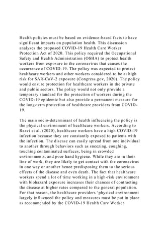 Health policies must be based on evidence-based facts to have
significant impacts on population health. This discussion
analyses the proposed COVID-19 Health Care Worker
Protection Act of 2020. This policy required the Occupational
Safety and Health Administration (OSHA) to protect health
workers from exposure to the coronavirus that causes the
occurrence of COVID-19. The policy was expected to protect
healthcare workers and other workers considered to be at high
risk for SAR-CoV-2 exposure (Congress.gov, 2020). The policy
would ensure protection for healthcare workers in the private
and public sectors. The policy would not only provide a
temporary standard for the protection of workers during the
COVID-19 epidemic but also provide a permanent measure for
the long-term protection of healthcare providers from COVID-
19.
The main socio-determinant of health influencing the policy is
the physical environment of healthcare workers. According to
Razvi et al. (2020), healthcare workers have a high COVID-19
infection because they are constantly exposed to patients with
the infection. The disease can easily spread from one individual
to another through behaviors such as sneezing, coughing,
touching contaminated surfaces, being in crowded
environments, and poor hand hygiene. While they are in their
line of work, they are likely to get contact with the coronavirus
in one way or another hence predisposing them to the serious
effects of the disease and even death. The fact that healthcare
workers spend a lot of time working in a high-risk environment
with biohazard exposure increases their chances of contracting
the disease at higher rates compared to the general population.
For that reason, the healthcare providers ‘physical environment
largely influenced the policy and measures must be put in place
as recommended by the COVID-19 Health Care Worker
 