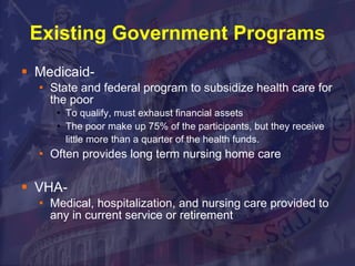 Existing Government Programs Medicaid- State and federal program to subsidize health care for the poor To qualify, must exhaust financial assets  The poor make up 75% of the participants, but they receive little more than a quarter of the health funds.   Often provides long term nursing home care VHA- Medical, hospitalization, and nursing care provided to any in current service or retirement 