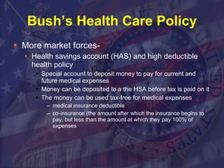 Bush’s Health Care Policy More market forces- Health savings account (HAS) and high deductible health policy  Special account to deposit money to pay for current and future medical expenses Money can be deposited to a the HSA before tax is paid on it The money can be used tax-free for medical expenses medical insurance deductible  co-insurance (the amount after which the insurance begins to pay, but less than the amount at which they pay 100% of expenses 