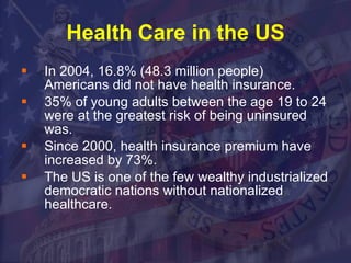 Health Care in the US In 2004, 16.8% (48.3 million people)  Americans did not have health insurance.  35% of young adults between the age 19 to 24 were at the greatest risk of being uninsured was.  Since 2000, health insurance premium have increased by 73%.  The US is one of the few wealthy industrialized democratic nations without nationalized healthcare. 