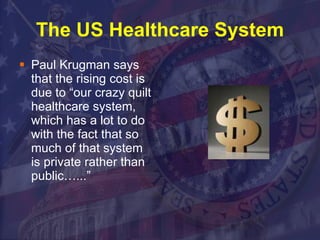 The US Healthcare System Paul Krugman says that the rising cost is due to “our crazy quilt healthcare system, which has a lot to do with the fact that so much of that system is private rather than public…...”  