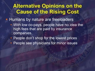 Alternative Opinions on the Cause of the Rising Cost Humans by nature are freeloaders With low co-pays, people have no idea the high fees that are paid by insurance companies. People don’t shop for the lowest prices People see physicians for minor issues  