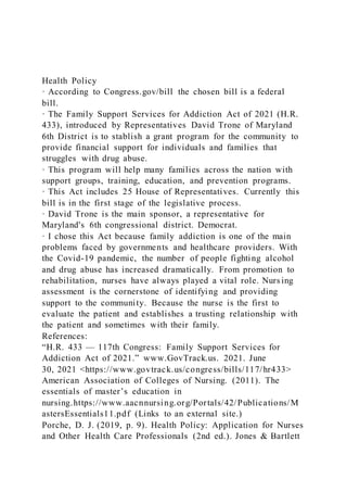 Health Policy
· According to Congress.gov/bill the chosen bill is a federal
bill.
· The Family Support Services for Addiction Act of 2021 (H.R.
433), introduced by Representatives David Trone of Maryland
6th District is to stablish a grant program for the community to
provide financial support for individuals and families that
struggles with drug abuse.
· This program will help many families across the nation with
support groups, training, education, and prevention programs.
· This Act includes 25 House of Representatives. Currently this
bill is in the first stage of the legislative process.
· David Trone is the main sponsor, a representative for
Maryland's 6th congressional district. Democrat.
· I chose this Act because family addiction is one of the main
problems faced by governments and healthcare providers. With
the Covid-19 pandemic, the number of people fighting alcohol
and drug abuse has increased dramatically. From promotion to
rehabilitation, nurses have always played a vital role. Nurs ing
assessment is the cornerstone of identifying and providing
support to the community. Because the nurse is the first to
evaluate the patient and establishes a trusting relationship with
the patient and sometimes with their family.
References:
“H.R. 433 — 117th Congress: Family Support Services for
Addiction Act of 2021.” www.GovTrack.us. 2021. June
30, 2021 <https://www.govtrack.us/congress/bills/117/hr433>
American Association of Colleges of Nursing. (2011). The
essentials of master’s education in
nursing.https://www.aacnnursing.org/Portals/42/Publications/M
astersEssentials11.pdf (Links to an external site.)
Porche, D. J. (2019, p. 9). Health Policy: Application for Nurses
and Other Health Care Professionals (2nd ed.). Jones & Bartlett
 