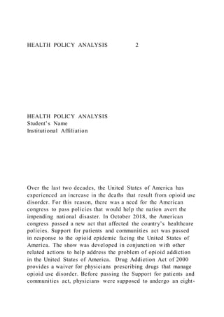 HEALTH POLICY ANALYSIS 2
HEALTH POLICY ANALYSIS
Student’s Name
Institutional Affiliation
Over the last two decades, the United States of America has
experienced an increase in the deaths that result from opioid use
disorder. For this reason, there was a need for the American
congress to pass policies that would help the nation avert the
impending national disaster. In October 2018, the American
congress passed a new act that affected the country’s healthcare
policies. Support for patients and communities act was passed
in response to the opioid epidemic facing the United States of
America. The show was developed in conjunction with other
related actions to help address the problem of opioid addiction
in the United States of America. Drug Addiction Act of 2000
provides a waiver for physicians prescribing drugs that manage
opioid use disorder. Before passing the Support for patients and
communities act, physicians were supposed to undergo an eight-
 