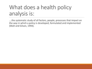What does a health policy
analysis is:
….the systematic study of all factors, people, processes that impact on
the way in which a policy is developed, formulated and implemented
(Walt and Gilson, 1994).
 