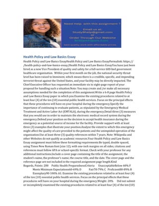 Health Policy and Law Basics Essay
Health Policy and Law Basics EssayHealth Policy and Law Basics EssayPermalink: https://
/health-policy-and-law-basics-essay/Health Policy and Law Basics EssayYou have just been
hired as a new Vice President of quality and safety for a full-service 600-bed government
healthcare organization. Within your first month on the job, the national security threat
level has been raised to Imminent, which means there is a credible, specific, and impending
terrorist threat against the United States, and your facility may be directly impacted. The
Chief Executive Officer has requested an immediate six to eight-page report of your
proposal for handling such a situation.Note: You may create and /or make all necessary
assumptions needed for the completion of this assignment.Write a 6-8 page Health Policy
and Law Basics Essay paper in which you:Examine the existing procedures related to at
least four (4) of the ten (10) essential public health services. Focus on the principal effects
that these procedures will have on your hospital during the emergency.Specify the
importance of continuing to evaluate patients, as stipulated by the Emergency Medical
Treatment and Active Labor Act (EMTALA), during the emergency.Detail three (3) measures
that you would use in order to maintain the electronic medical record system during the
emergency.Defend your position on the decision to accept health insurance during the
emergency as a potential source of income for the facility. Provide support with at least
three (3) examples that illustrate your position.Analyze the extent to which this emergency
might affect the quality of care provided to the patients and the unimpeded operation of the
organization.Use at least three (3) quality references within 7 years. Note: Wikipedia and
other Websites do not qualify as academic resources.Your Health Policy and Law Basics
Essay assignment must follow these formatting requirements:Be typed, double spaced,
using Times New Roman font (size 12), with one-inch margins on all sides; citations and
references must follow APA or school-specific format. Check with your professor for any
additional instructions.Include a cover page containing the title of the assignment, the
student’s name, the professor’s name, the course title, and the date. The cover page and the
reference page are not included in the required assignment page length.Kind
Regards, Points: 200 Public Health PreparednessCriteria UnacceptableBelow 60% F
Meets Minimum Expectations60-69% D Fair70-79% C Proficient80-89% B
Exemplary90-100% A1. Examine the existing procedures related to at least four (4)
of the ten (10) essential public health services. Focus on the principal effects that these
procedures will have on your hospital during the emergency.Weight: 20% Did not submit
or incompletely examined the existing procedures related to at least four (4) of the ten (10)
 