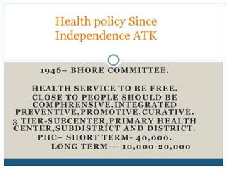 Health policy Since
Independence ATK
1946– BHORE COMMITTEE.
HEALTH SERVICE TO BE FREE.
CLOSE TO PEOPLE SHOULD BE
C O M P H R E N S I V E . I N T EG R A T ED
PREVENTIVE,PROMOTIVE,CURATIVE.
3 TIER-SUBCENTER,PRIMARY HEALTH
C E N T E R , S U B DI S T R I C T A N D D I S T R I C T .
PHC– SHORT TERM- 40,000.
LONG TERM--- 10,000-20,000

 