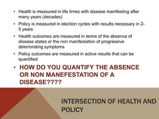 • Health is measured in life times with disease manifesting after
  many years (decades)
• Policy is measured in election cycles with results necessary in 2-
  5 years
• Health outcomes are measured in terms of the absence of
  disease states or the non manifestation of progressive
  deteriorating symptoms
• Policy outcomes are measured in active results that can be
  quantified
• HOW DO YOU QUANTIFY THE ABSENCE
  OR NON MANEFESTATION OF A
  DISEASE????


                        INTERSECTION OF HEALTH AND
                        POLICY
 