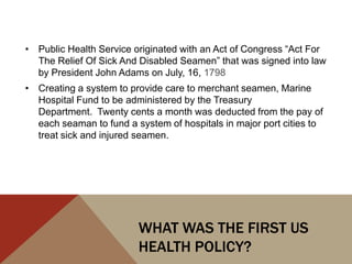 • Public Health Service originated with an Act of Congress “Act For
  The Relief Of Sick And Disabled Seamen” that was signed into law
  by President John Adams on July, 16, 1798
• Creating a system to provide care to merchant seamen, Marine
  Hospital Fund to be administered by the Treasury
  Department. Twenty cents a month was deducted from the pay of
  each seaman to fund a system of hospitals in major port cities to
  treat sick and injured seamen.




                         WHAT WAS THE FIRST US
                         HEALTH POLICY?
 