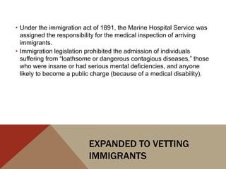 • Under the immigration act of 1891, the Marine Hospital Service was
  assigned the responsibility for the medical inspection of arriving
  immigrants.
• Immigration legislation prohibited the admission of individuals
  suffering from “loathsome or dangerous contagious diseases,” those
  who were insane or had serious mental deficiencies, and anyone
  likely to become a public charge (because of a medical disability).




                          EXPANDED TO VETTING
                          IMMIGRANTS
 