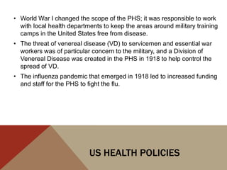 • World War I changed the scope of the PHS; it was responsible to work
  with local health departments to keep the areas around military training
  camps in the United States free from disease.
• The threat of venereal disease (VD) to servicemen and essential war
  workers was of particular concern to the military, and a Division of
  Venereal Disease was created in the PHS in 1918 to help control the
  spread of VD.
• The influenza pandemic that emerged in 1918 led to increased funding
  and staff for the PHS to fight the flu.




                           US HEALTH POLICIES
 