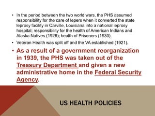 • In the period between the two world wars, the PHS assumed
  responsibility for the care of lepers when it converted the state
  leprosy facility in Carville, Louisiana into a national leprosy
  hospital; responsibility for the health of American Indians and
  Alaska Natives (1928); health of Prisoners (1930).
• Veteran Health was split off and the VA established (1921).
• As a result of a government reorganization
  in 1939, the PHS was taken out of the
  Treasury Department and given a new
  administrative home in the Federal Security
  Agency.


                          US HEALTH POLICIES
 