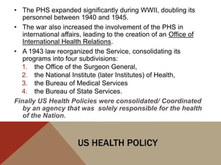 • The PHS expanded significantly during WWII, doubling its
   personnel between 1940 and 1945.
• The war also increased the involvement of the PHS in
   international affairs, leading to the creation of an Office of
   International Health Relations.
• A 1943 law reorganized the Service, consolidating its
   programs into four subdivisions:
  1. the Office of the Surgeon General,
  2. the National Institute (later Institutes) of Health,
  3. the Bureau of Medical Services
  4. the Bureau of State Services.
Finally US Health Policies were consolidated/ Coordinated
   by an agency that was solely responsible for the health
   of the Nation.



                      US HEALTH POLICY
 