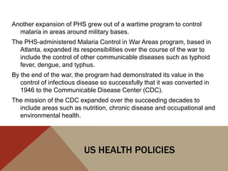 Another expansion of PHS grew out of a wartime program to control
  malaria in areas around military bases.
The PHS-administered Malaria Control in War Areas program, based in
  Atlanta, expanded its responsibilities over the course of the war to
  include the control of other communicable diseases such as typhoid
  fever, dengue, and typhus.
By the end of the war, the program had demonstrated its value in the
   control of infectious disease so successfully that it was converted in
   1946 to the Communicable Disease Center (CDC).
The mission of the CDC expanded over the succeeding decades to
  include areas such as nutrition, chronic disease and occupational and
  environmental health.




                          US HEALTH POLICIES
 