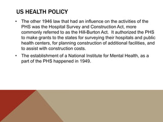 US HEALTH POLICY
• The other 1946 law that had an influence on the activities of the
  PHS was the Hospital Survey and Construction Act, more
  commonly referred to as the Hill-Burton Act. It authorized the PHS
  to make grants to the states for surveying their hospitals and public
  health centers, for planning construction of additional facilities, and
  to assist with construction costs.
• The establishment of a National Institute for Mental Health, as a
  part of the PHS happened in 1949.
 